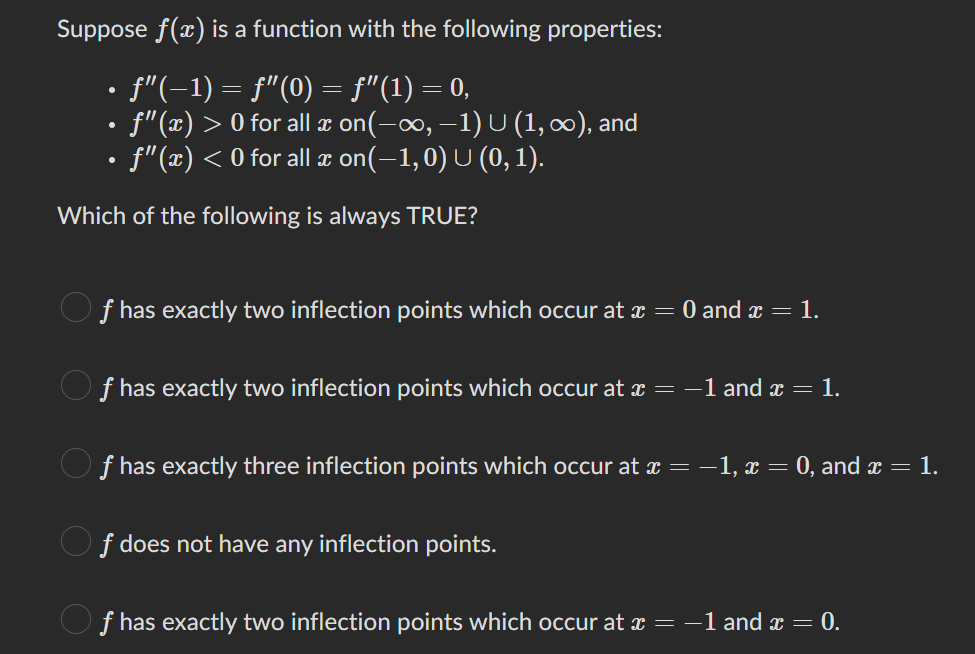 Suppose f(x) is a function with the following properties:
ƒ"(−1) = ƒ"(0) = ƒ”(1) = 0,
• ƒ"(x) > 0 for all ï on(−∞, −1) U (1, ∞), and
• ƒ"(x) < 0 for all ä on(–1, 0) U (0, 1).
Which of the following is always TRUE?
f has exactly two inflection points which occur at x = 0 and x = 1.
ƒ has exactly two inflection points which occur at x = −1 and x = 1.
f has exactly three inflection points which occur at x = − 1, x = 0, and x = 1.
f does not have any inflection points.
Of has exactly two inflection points which occur at x = -1 and x = 0.