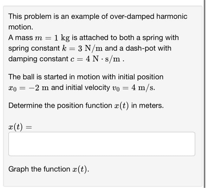 This problem is an example of over-damped harmonic
motion.
A mass m = 1 kg is attached to both a spring with
spring constant k = 3 N/m and a dash-pot with
damping constant c = 4 N s/m.
The ball is started in motion with initial position
xo = 2 m and initial velocity vo = 4 m/s.
Determine the position function (t) in meters.
x(t) =
Graph the function x(t).