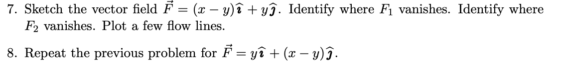 7. Sketch the vector field F = (x − y)î + yĵ. Identify where F₁ vanishes. Identify where
F2 vanishes. Plot a few flow lines.
8. Repeat the previous problem for F = yî + (x − y)î.