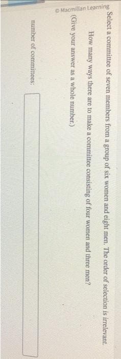 Select a committee of seven members from a group of six women and eight men. The order of selection is irrelevant.
How many ways there are to make a committee consisting of four women and three men?
(Give your answer as a whole number.)
Macmillan Learning
number of committees: