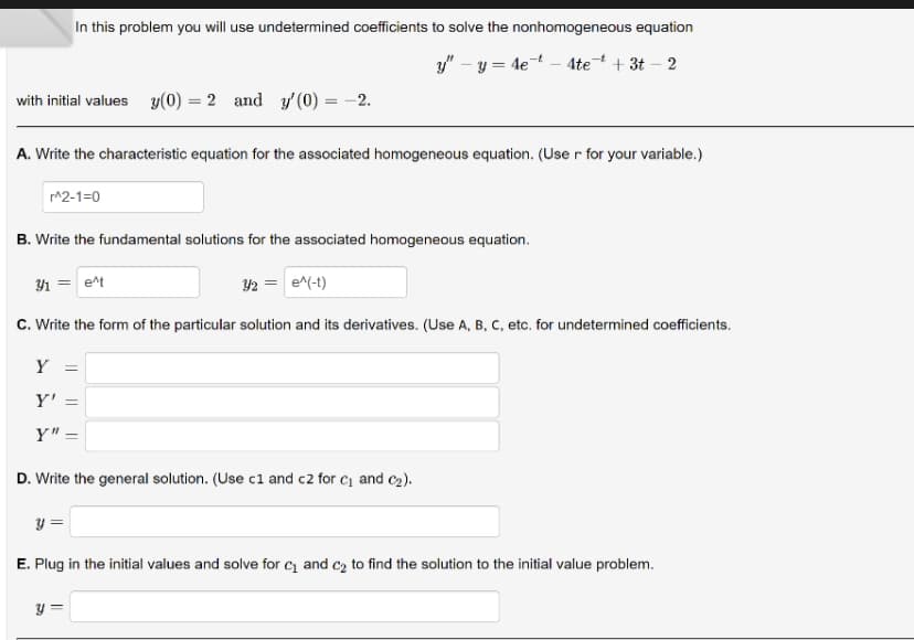 with initial values y(0) = 2 and y'(0) = -2.
In this problem you will use undetermined coefficients to solve the nonhomogeneous equation
y"-y=4e4tet +3t-2
A. Write the characteristic equation for the associated homogeneous equation. (User for your variable.)
r^2-1=0
B. Write the fundamental solutions for the associated homogeneous equation.
3/₁ = e^t
3/2 = e^(-t)
C. Write the form of the particular solution and its derivatives. (Use A, B, C, etc. for undetermined coefficients.
Y =
Y' =
Y" =
D. Write the general solution. (Use c1 and c2 for C₁ and C₂).
y =
E. Plug in the initial values and solve for C₁ and c₂ to find the solution to the initial value problem.
y =