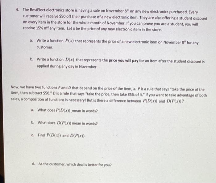 4. The BestElect electronics store is having a sale on November 8th on any new electronics purchased. Every
customer will receive $50 off their purchase of a new electronic item. They are also offering a student discount
on every item in the store for the whole month of November. If you can prove you are a student, you will
receive 15% off any item. Let x be the price of any new electronic item in the store.
a. Write a function P(x) that represents the price of a new electronic item on November 8th for any
customer.
b. Write a function D(x) that represents the price you will pay for an item after the student discount is
applied during any day in November.
Now, we have two functions P and D that depend on the price of the item, x. P is a rule that says "take the price of the
item, then subtract $50." D is a rule that says "take the price, then take 85% of it." If you want to take advantage of both
sales, a composition of functions is necessary! But is there a difference between P(D(x)) and D(P(x))?
a. What does P(D(x)) mean in words?
b. What does D(P(x)) mean in words?
c. Find P(D(x)) and D(P(x)).
d. As the customer, which deal is better for you?