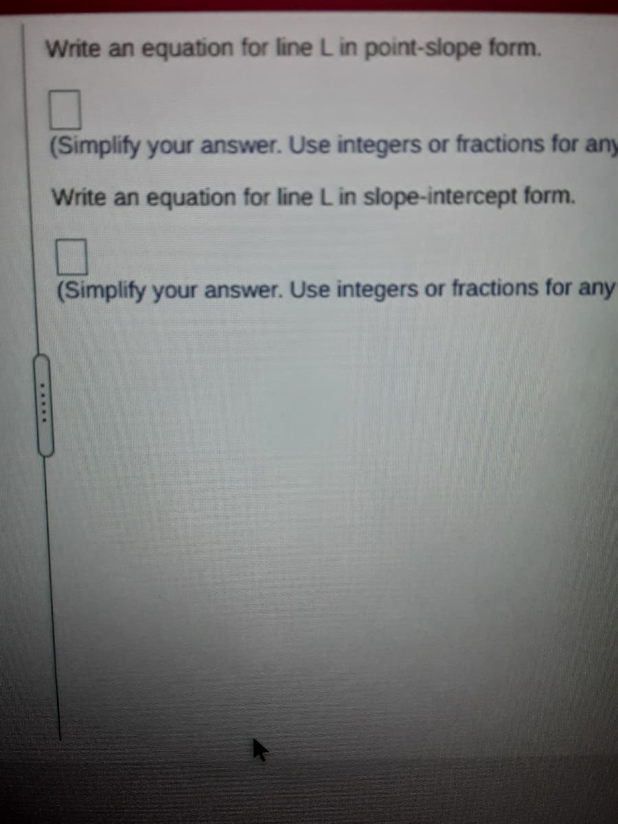 Write an equation for line L in point-slope form.
(Simplify your answer. Use integers or fractions for any
Write an equation for line L in slope-intercept form.
(Simplify your answer. Use integers or fractions for any
*****
