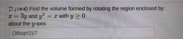 1) Find the volume formed by rotating the region enclosed by:
x = 3y and y³ = x with y ≥ 0
about the y-axis
(36sqrt3)/7