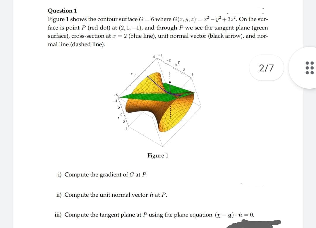 Question 1
Figure 1 shows the contour surface G = 6 where G(x, y, z) = x² - y² + 3z². On the sur-
face is point P (red dot) at (2, 1,-1), and through P we see the tangent plane (green
surface), cross-section at x = 2 (blue line), unit normal vector (black arrow), and nor-
mal line (dashed line).
BATTTTTTT
2
0
2/7
X
Figure 1
i) Compute the gradient of G at P.
ii) Compute the unit normal vector n at P.
iii) Compute the tangent plane at P using the plane equation (r-
a) n = 0.