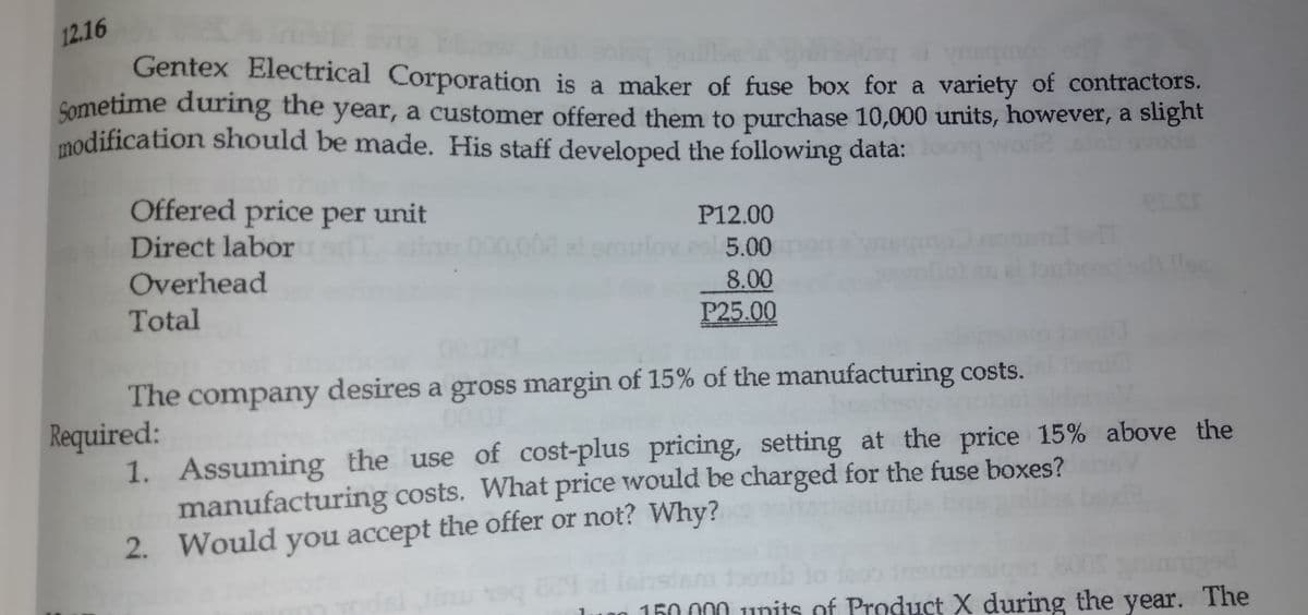 12.16
Gentex Electrical Corporation is a maker of fuse box for a variety of contractors.
Sometime during the year, a customer offered them to purchase 10,000 units, however, a slignt
modification should be made. His staff developed the following data:oong world vo
Offered price per unit
P12.00
Direct labor
5.00
Overhead
8.00
P25.00
Total
The company desires a gross margin of 15% of the manufacturing costs.
Required:
1. Assuming the use of cost-plus pricing, setting at the price 15% above the
manufacturing costs. What price would be charged for the fuse boxes?
2. Would you accept the offer or not? Why?
mor
160 000 1units of Product X during the year. The
