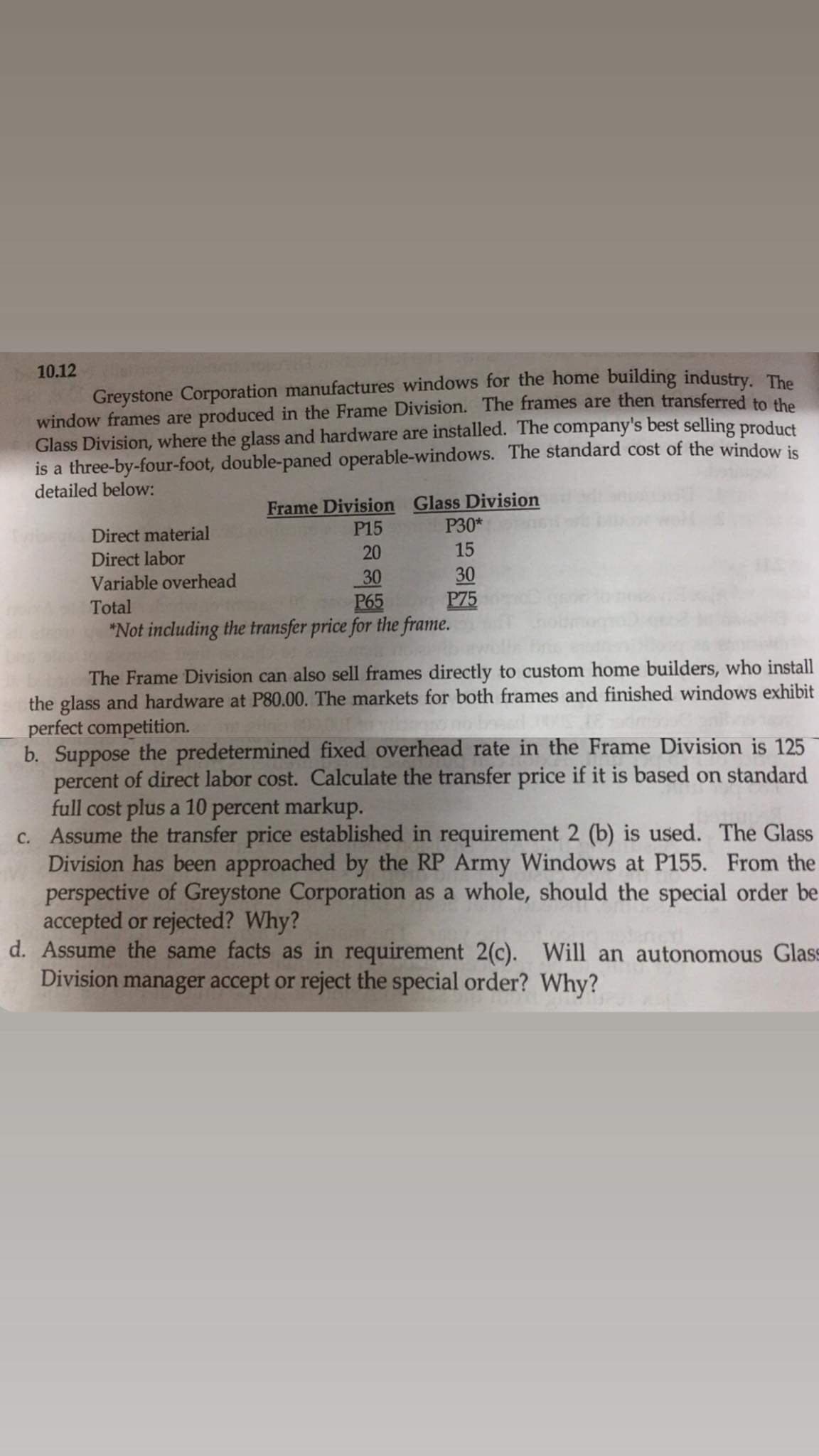 Greystone Corporation manufactures windows for the home building industry, The
window frames are produced in the Frame Division. The frames are then transferred to the
Glass Division, where the glass and hardware are installed. The company's best selling product
is a three-by-four-foot, double-paned operable-windows. The standard cost of the window is
detailed below:
10.12
Frame Division Glass Division
P15
Р30*
15
Direct material
Direct labor
20
30
P75
30
Variable overhead
Total
P65
*Not including the transfer price for the frame.
The Frame Division can also sell frames directly to custom home builders, who install
the glass and hardware at P80.00. The markets for both frames and finished windows exhibit
perfect competition.
b. Suppose the predetermined fixed overhead rate in the Frame Division is 125
percent of direct labor cost. Calculate the transfer price if it is based on standard
full cost plus a 10 percent markup.
c. Assume the transfer price established in requirement 2 (b) is used. The Glass
Division has been approached by the RP Army Windows at P155. From the
perspective of Greystone Corporation as a whole, should the special order be
accepted or rejected? Why?
d. Assume the same facts as in requirement 2(c). Will an autonomous Glass
Division manager accept or reject the special order? Why?
