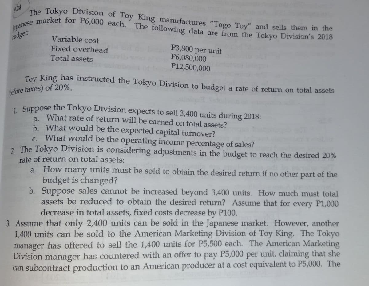 9.24
market for P6,000 each. The following data are from the Tokyo Division's 2018
The Tokyo Division of Toy King manufactures "Togo Toy" and sells them in the
market for P6,000 each. The following data are from the Tokyo Division's 2018
Japanese n
hudget:
Variable cost
Fixed overhead
Total assets
P3,800 per unit
P6,080,000
P12,500,000
Toy King has instructed the Tokyo Division to budget a rate of return on total assets
before taxes) of 20%.
1 Suppose the Tokyo Division expects to sell 3,400 units during 2018:
What rate of return will be earned on total assets?
b. What would be the expected capital turnover?
What would be the operating income percentage of sales?
2. The Tokyo Division is considering adjustments in the budget to reach the desired 20%
C.
rate of return on total assets:
a. How many units must be sold to obtain the desired return if no other part of the
budget is changed?
b. Suppose sales cannot be increased beyond 3,400 units. How much must total
assets be reduced to obtain the desired return? Assume that for every P1,000
decrease in total assets, fixed costs decrease by P100.
3. Assume that only 2,400 units can be sold in the Japanese market. However, another
1,400 units can be sold to the American Marketing Division of Toy King. The Tokyo
manager has offered to sell the 1,400 units for P5,500 each. The American Marketing
Division manager has countered with an offer to pay P5,000 per unit, claiming that she
can subcontract production to an American producer at a cost equivalent to P5,000. The
