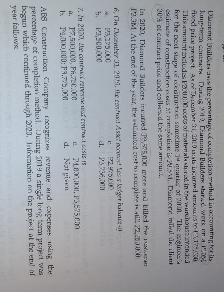 Diamond Builders uses the percentage of completion method in accounting for its.
long-term contracts. During 2019, Diamond Builders started work on a P10M
fixed price project. As of December 31, 2019 costs incurred amounts to P3,175,000.
This amount includes P200,000 costs of materials stored in the warehouse intended
for the next stage of construction sometime 1st quarter of 2020. The engineer's
estimate of construction costs at completion is P8.5M. Diamond billed the client
30% of contract price and collected the same amount.
In 2020, Diamond Builders incurred P3,575,000 more and billed the customer
P3.3M At the end of the year, the estimated cost to complete is still P2,250,000.
6. On December 31, 2019, the contract Asset account has a ledger balance of
P3,175,000
P3,500,000
P2,975,000
d. P3,736,000
a.
C.
b.
000,00
7. In 2020, the contract revenue and contract costs is
P7,500,000, P6,750,000
P4,000,000; P3,775,000
P4,000,000, P3,575,000
Not given
С.
a.
b.
d.
ABS Construction Company recognizes revenue and expenses using the
percentage of completion method. During 2019 a single long term project was
begun which continued through 2020. Information on the project at the end of
year follows:
