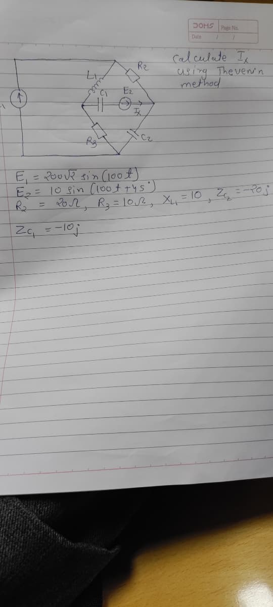 -\
tr
↑
will
Re
DOMS
Page No.
Date
1
Calculate I
using Thevenin
method
C1
IX
E₁ = 2002 sin (100 €)
E₂ = 10 sin (100+ +45°)
R₂
=
20√12, R₂ = 10√√2², X₁₁₂ = 10₁ 2₁₁₂
2₁₁ = -10