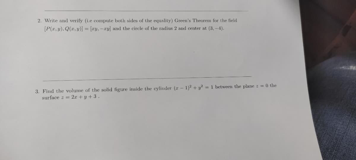 2. Write and verify (i.e compute both sides of the equality) Green's Theorem for the field
[P(x, y), Q(x, y)] = [ry, -xy] and the circle of the radius 2 and center at (3,-4).
3. Find the volume of the solid figure inside the cylinder (x - 1)² + y² = 1 between the plane z = 0 the
surface z = 2x + y + 3.