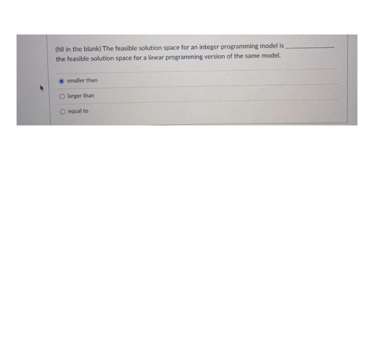 (fill in the blank) The feasible solution space for an integer programming model is
the feasible solution space for a linear programming version of the same model.
smaller than
larger than
O equal to
