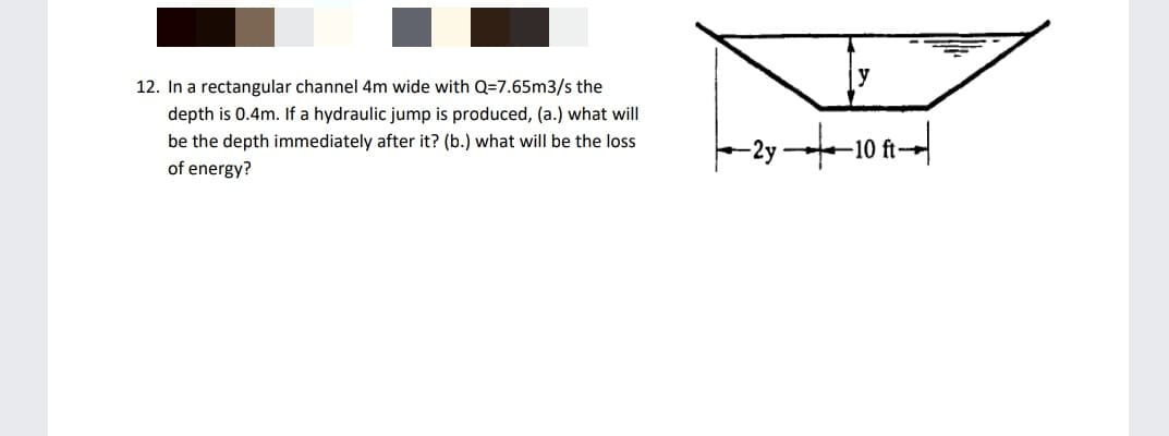 12. In a rectangular channel 4m wide with Q=7.65m3/s the
depth is 0.4m. If a hydraulic jump is produced, (a.) what will
be the depth immediately after it? (b.) what will be the loss
10
of energy?
