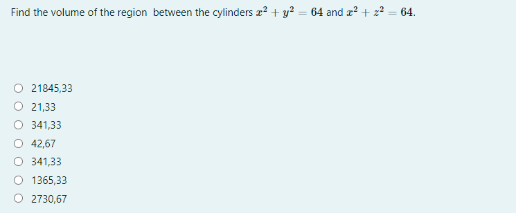 Find the volume of the region between the cylinders a? + y? = 64 and æ? + z² = 64.
%3D
O 21845,33
O 21,33
341,33
O 42,67
O 341,33
O 1365,33
O 2730,67
