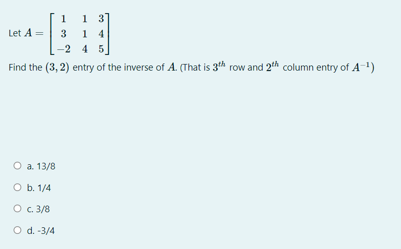 1
1 3
Let A =
3
1 4
-2 4 5
Find the (3, 2) entry of the inverse of A. (That is 3th row and 2th column entry of A-1)
О а. 13/8
O b. 1/4
Ос. 3/8
O d. -3/4
