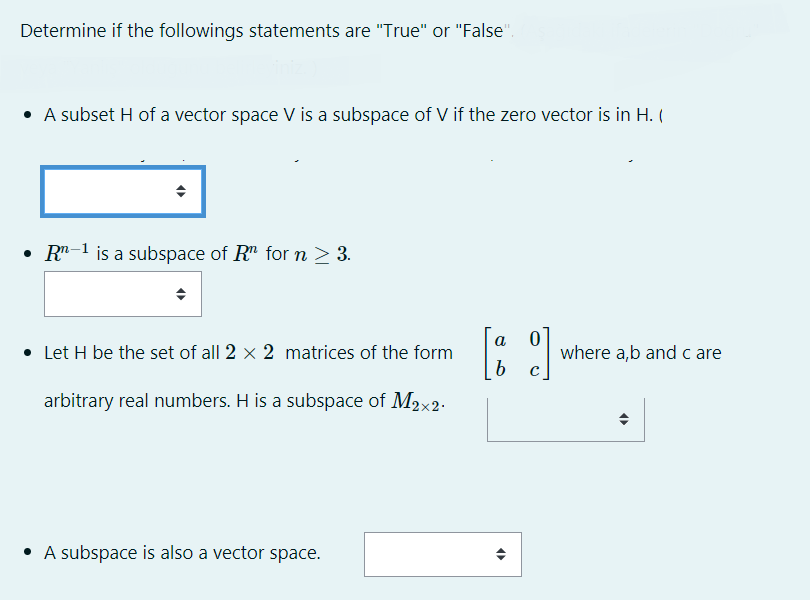 Determine if the followings statements are "True" or "False".
• A subset H of a vector space V is a subspace of V if the zero vector is in H. (
• R"-1 is a subspace of R" for n > 3.
a
• Let H be the set of all 2 x 2 matrices of the form
where a,b and c are
arbitrary real numbers. H is a subspace of M2x2-
• A subspace is also a vector space.
