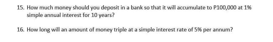 15. How much money should you deposit in a bank so that it will accumulate to P100,000 at 1%
simple annual interest for 10 years?
16. How long will an amount of money triple at a simple interest rate of 5% per annum?
