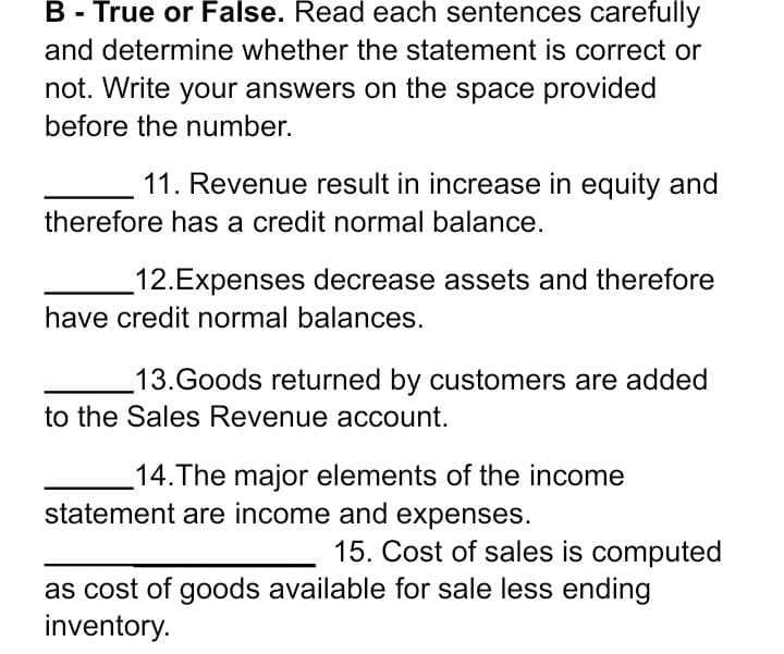 B - True or False. Read each sentences carefully
and determine whether the statement is correct or
not. Write your answers on the space provided
before the number.
11. Revenue result in increase in equity and
therefore has a credit normal balance.
12.Expenses decrease assets and therefore
have credit normal balances.
13.Goods returned by customers are added
to the Sales Revenue account.
14.The major elements of the income
statement are income and expenses.
15. Cost of sales is computed
as cost of goods available for sale less ending
inventory.
