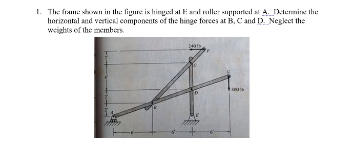 1. The frame shown in the figure is hinged at E and roller supported at A. Determine the
horizontal and vertical components of the hinge forces at B, C and D. Neglect the
weights of the members.
240 Ib
300 Ib
