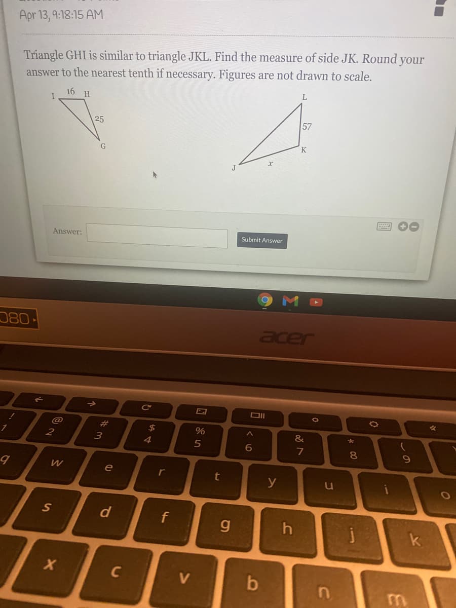 Apr 13, 9:18:15 AM
Triangle GHI is similar to triangle JKL. Find the measure of side JK. Round your
answer to the nearest tenth if necessary. Figures are not drawn to scale.
L
16 H
57
25
K
Answer:
Submit Answer
080
acer
->
@
23
24
%
&
4
7
8.
e
r
b
y
S
f
g.
k
C
V
