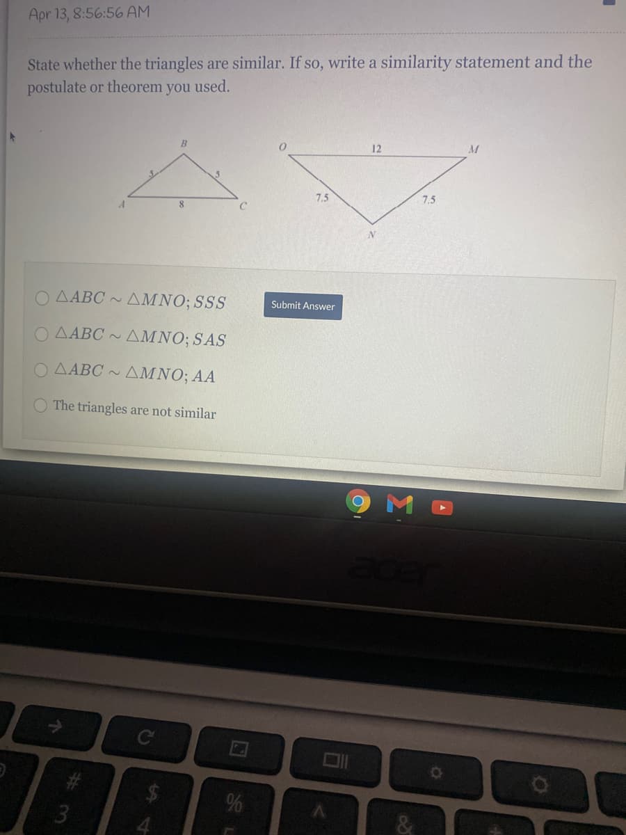 Apr 13, 8:56:56 AM
State whether the triangles are similar. If so, write a similarity statement and the
postulate or theorem you used.
12
7,5
7,5
8.
O AABC ~
AMNO; SSS
Submit Answer
O AABC ~
AMNO; SAS
O AABC
AMNO; AA
OThe triangles are not similar
9MD
# 3
