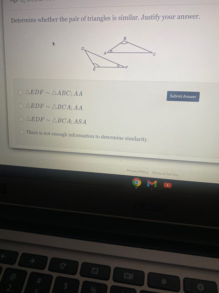 Determine whether the pair of triangles is similar. Justify your answer.
B
D.
Submit Answer
AEDF AABC; AA
2.
AEDF ~
~ ABC A; AA
AEDF ~
ABC A; AS A
There is not enough information to determine similarity.
Privacy Policy Terms of Service
2
%24
