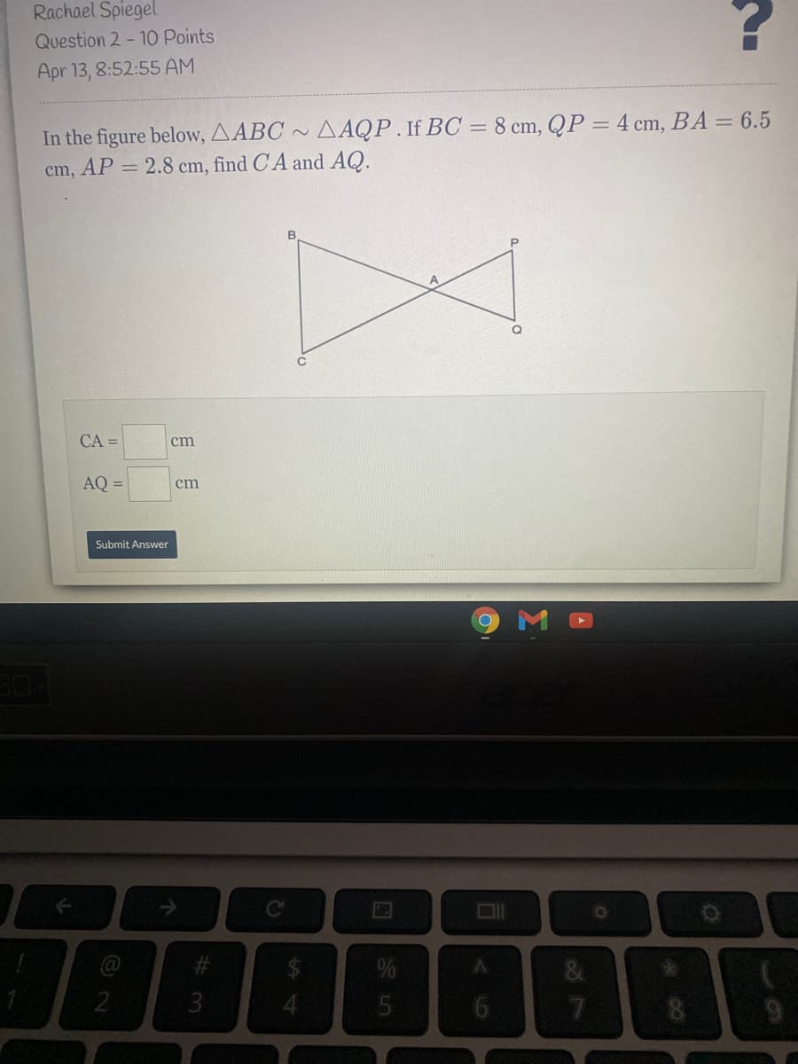 Rachael Spiegel
Question 2 - 10 Points
Apr 13, 8:52:55 AM
In the figure below, AABC ~ AAQP.If BC = 8 cm, QP = 4 cm, BA = 6.5
cm, AP = 2.8 cm, find CA and AQ.
B
CA =
cm
AQ =
cm
Submit Answer
23
3.
7.
%414
