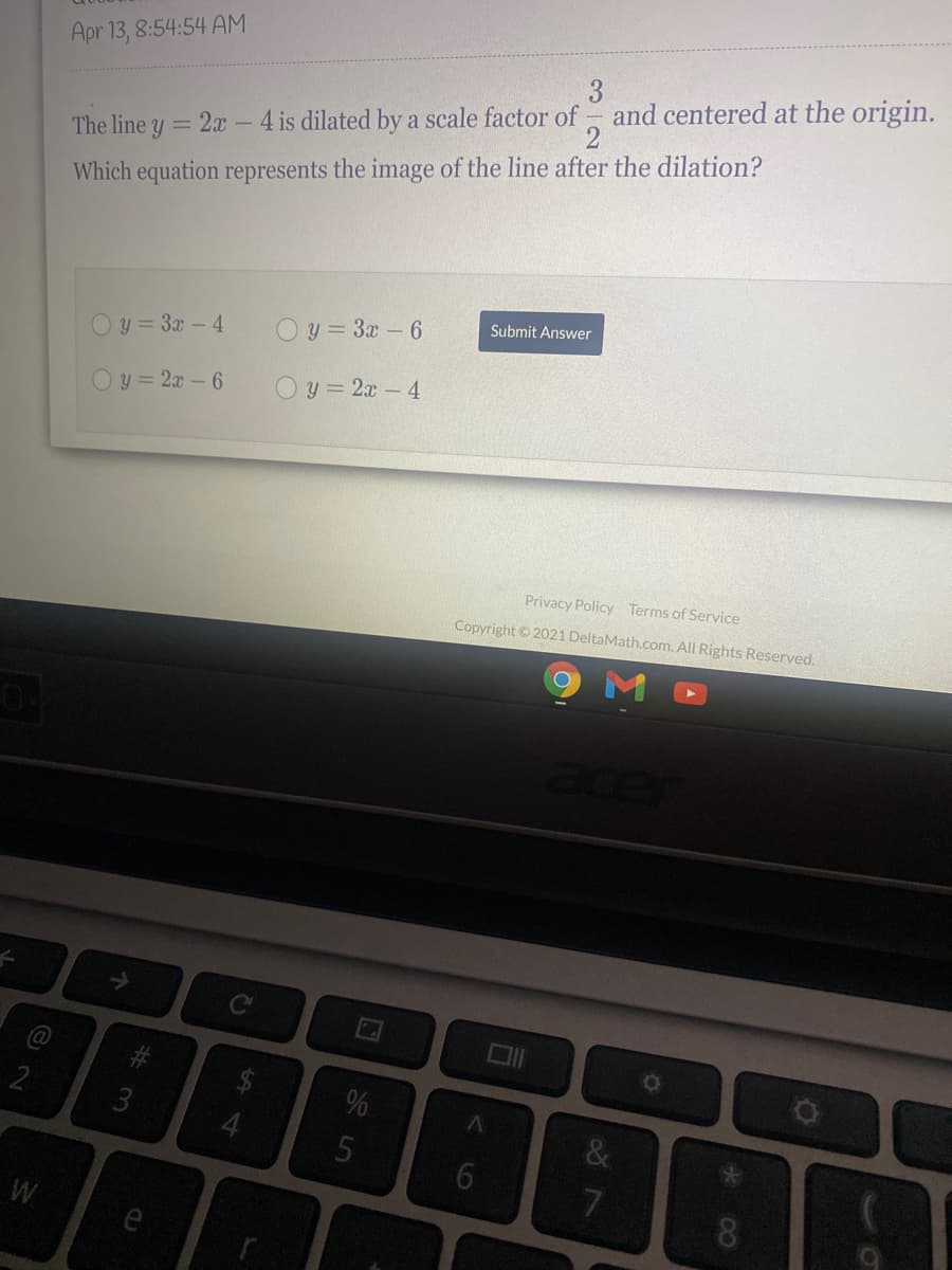 Apr 13, 8:54:54 AM
4 is dilated by a scale factor of - and centered at the origin.
2
3
The line y = 2x
Which equation represents the image of the line after the dilation?
Submit Answer
O y = 3x-4
O y = 3x- 6
Oy = 2x -6
O y = 2x-4
Privacy Policy Terms of Service
Copyright © 2021 DeltaMath.com. All Rights Reserved.
acer
->
3
5
7
W
* 00
