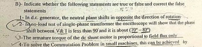 B)- Indicate whether the following statements are true or false and correct the false
statements
1- In d.c. generator, the neutral plane shifts in opposite the direction of rotation
2- limno-load test of single-phase transformer the oscilloscope will show that the phase
shift between V& I is less than 90' and it is about (70°- 80°)
\3-The armature torque of the de shunt motor is proportional to field flux only
4-To solve the Commutation Problem in small machines, this can be achieved by
