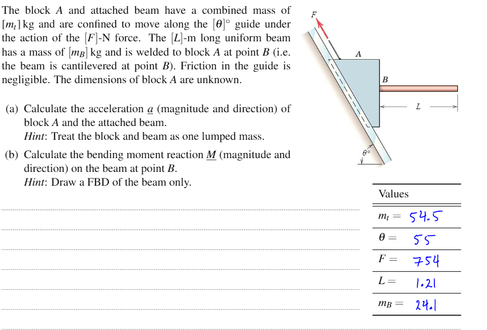 The block A and attached beam have a combined mass of
F
[m]kg and are confined to move along the [0]° guide under
the action of the [F]-N force. The [L]-m long uniform beam
has a mass of mB] kg and is welded to block A at point B (i.e.
the beam is cantilevered at point B). Friction in the guide is
negligible. The dimensions of block A are unknown.
A
B
L
(a) Calculate the acceleration a (magnitude and direction) of
block A and the attached beam.
Hint: Treat the block and beam as one lumped mass.
(b) Calculate the bending moment reaction M (magnitude and
direction) on the beam at point B.
Hint: Draw a FBD of the beam only.
Values
m, = 54.5
55
F
754
L=
1.21
тв
24.1
-- -
