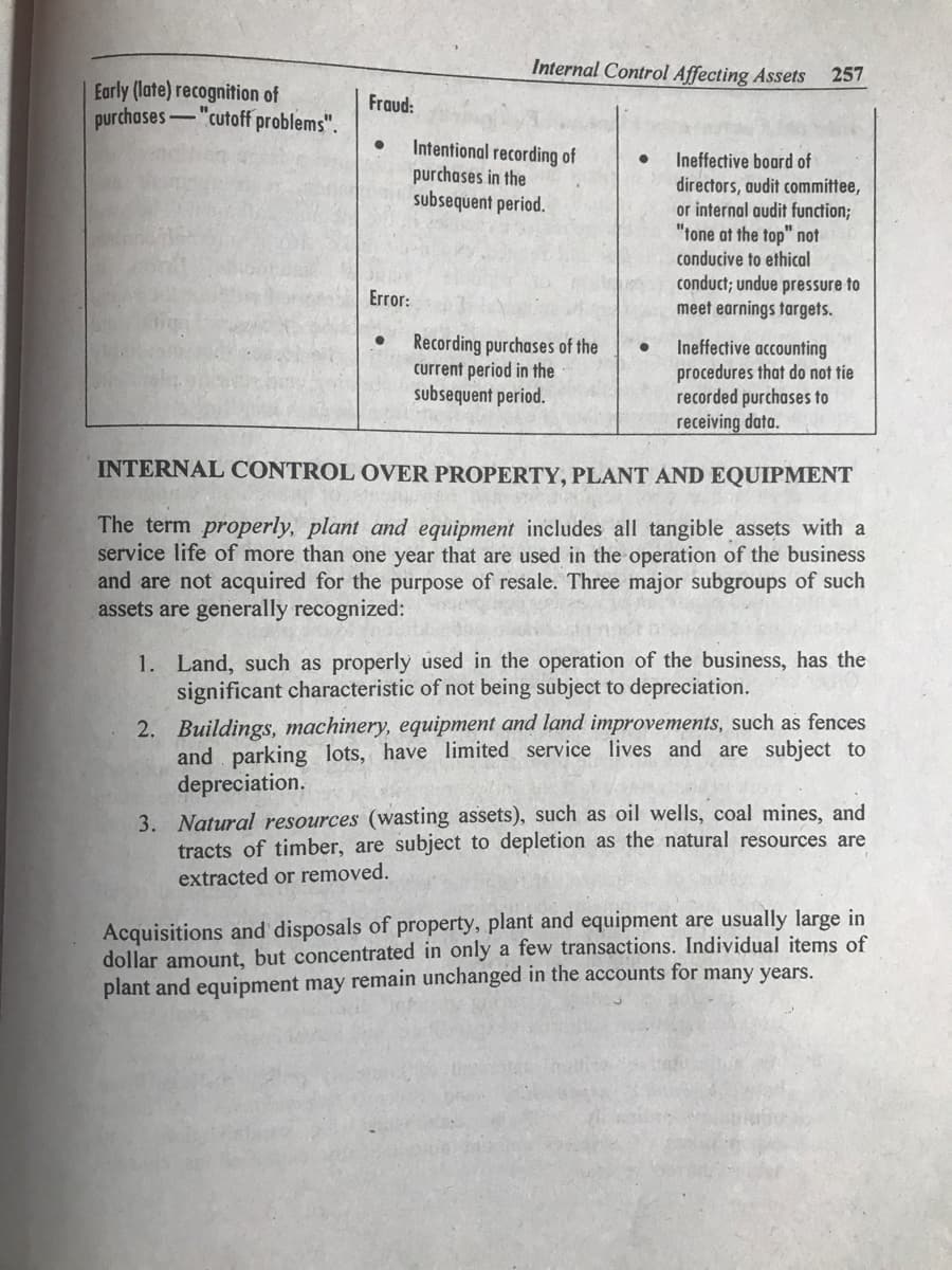 Internal Control Affecting Assets 257
Early (late) recognition of
purchases "cutoff problems".
Intentional recording of
● Ineffective board of
purchases in the
subsequent period.
directors, audit committee,
or internal audit function;
"tone at the top" not
conducive to ethical
conduct; undue pressure to
meet earnings targets.
Recording purchases of the
current period in the
subsequent period.
Ineffective accounting
procedures that do not tie
recorded purchases to
receiving data.
INTERNAL CONTROL OVER PROPERTY, PLANT AND EQUIPMENT
The term properly, plant and equipment includes all tangible assets with a
service life of more than one year that are used in the operation of the business
and are not acquired for the purpose of resale. Three major subgroups of such
assets are generally recognized:
1. Land, such as properly used in the operation of the business, has the
significant characteristic of not being subject to depreciation.
2. Buildings, machinery, equipment and land improvements, such as fences
and parking lots, have limited service lives and are subject to
depreciation.
3. Natural resources (wasting assets), such as oil wells, coal mines, and
tracts of timber, are subject to depletion as the natural resources are
extracted or removed.
Acquisitions and disposals of property, plant and equipment are usually large in
dollar amount, but concentrated in only a few transactions. Individual items of
plant and equipment may remain unchanged in the accounts for many years.
Fraud:
Error:
●
●