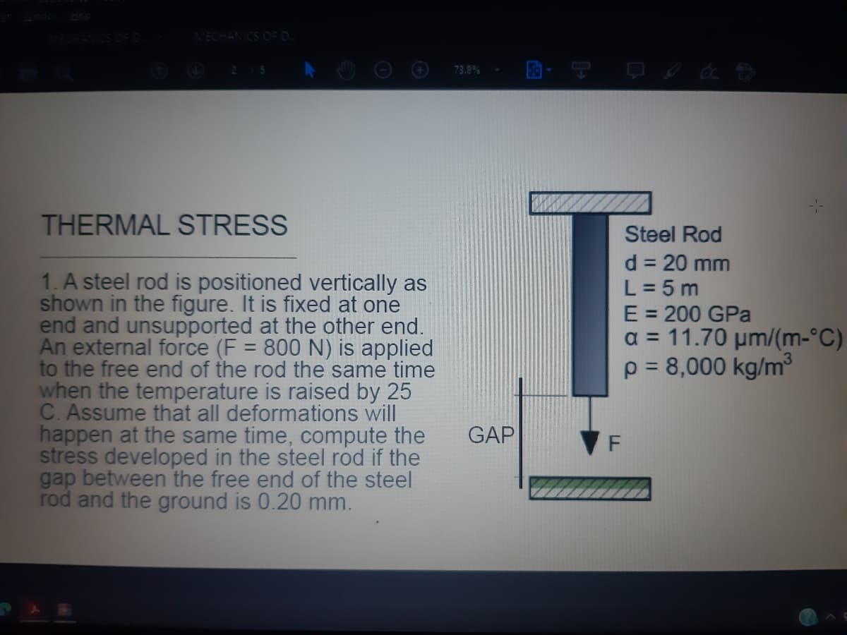 VECHANICS OF D.
5.
73.8%
THERMAL STRESS
Steel Rod
d = 20 mm
L = 5 m
E = 200 GPa
a = 11.70 µm/(m-°C)
p = 8,000 kg/m³
1. A steel rod is positioned vertically as
shown in the figure. It is fixed at one
end and unsupported at the other end.
An external force (F = 800 N) is applied
to the free end of the rod the same time
when the temperature is raised by 25
C. Assume that all deformations will
happen at the same time, compute the
stress developed in the steel rod if the
gap between the free end of the steel
rod and the ground is 0.20 mm.
%3D
GAP
