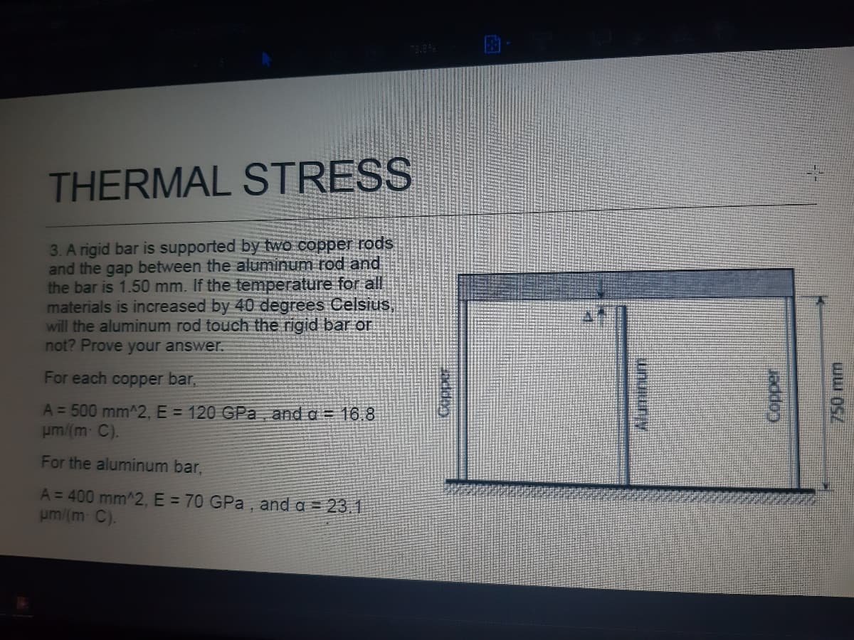 THERMAL STRESS
3. A rigid bar is supported by two copper rods
and the gap between the aluminum rod and
the bar is 1.50 mm. If the temperature for all
materials is increased by 40 degrees Celsius,
will the aluminum rod touch the rigid bar or
not? Prove your answer.
For each copper bar,
A = 500 mm^2, E = 120 GPa and a = 16.8
um/(m C).
For the aluminum bar,
A = 400 mm^2, E = 70 GPa , and a = 23.1
um/(m C).
