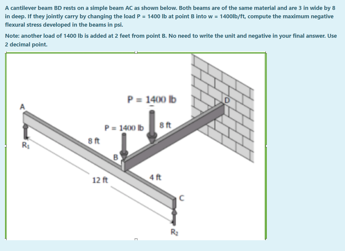 A cantilever beam BD rests on a simple beam AC as shown below. Both beams are of the same material and are 3 in wide by 8
in deep. If they jointly carry by changing the load P = 1400 lb at point B into w = 1400lb/ft, compute the maximum negative
flexural stress developed in the beams in psi.
Note: another load of 1400 lb is added at 2 feet from point B. No need to write the unit and negative in your final answer. Use
2 decimal point.
P = 1400 lb
8 ft
R₁
8 ft
P = 1400 lb
12 ft
4 ft
R₂