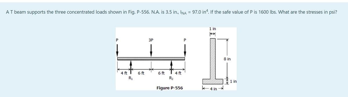 AT beam supports the three concentrated loads shown in Fig. P-556. N.A. is 3.5 in., INA = 97.0 in 4. If the safe value of P is 1600 lbs. What are the stresses in psi?
3P
W
6 ft
6 ft
R₁
P
4 ft
R₂
4 ft
Figure P-556
P
1 in
A
4 in
8 in
1 in