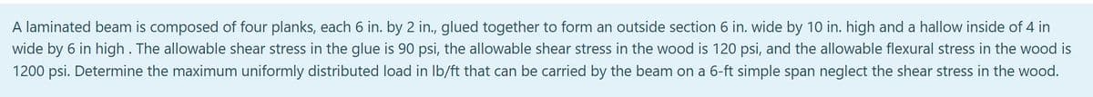 A laminated beam is composed of four planks, each 6 in. by 2 in., glued together to form an outside section 6 in. wide by 10 in. high and a hallow inside of 4 in
wide by 6 in high. The allowable shear stress in the glue is 90 psi, the allowable shear stress in the wood is 120 psi, and the allowable flexural stress in the wood is
1200 psi. Determine the maximum uniformly distributed load in lb/ft that can be carried by the beam on a 6-ft simple span neglect the shear stress in the wood.