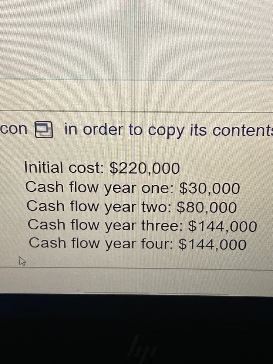 con
in order to copy its contents
Initial cost: $220,000
Cash flow year one: $30,000
Cash flow year two: $80,000
Cash flow year three: $144,000
Cash flow year four: $144,000
