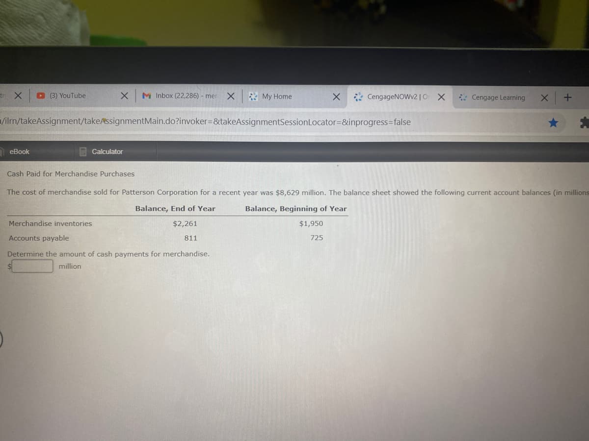 tr X
D (3) YouTube
X M Inbox (22,286) - mer X
* My Home
* CengageNOWv2|O X
* Cengage Learning
/ilm/takeAssignment/takeAssignmentMain.do?invoker=&takeAssignmentSessionLocator=&inprogress=false
eBook
E Calculator
Cash Paid for Merchandise Purchases
The cost of merchandise sold for Patterson Corporation for a recent year was $8,629 million. The balance sheet showed the following current account balances (in millions
Balance, End of Year
Balance, Beginning of Year
Merchandise inventories
$2,261
$1,950
Accounts payable
811
725
Determine the amount of cash payments for merchandise.
million
