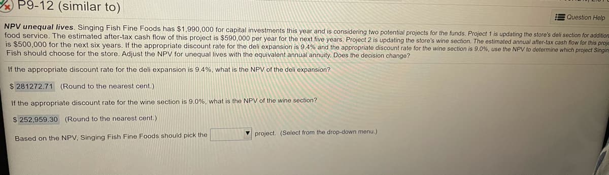 P9-12 (similar to)
E Question Help
NPV unequal lives. Singing Fish Fine Foods has $1,990,000 for capital investments this year and is considering two potential projects for the funds. Project 1 is updating the store's deli section for addition
food service, The estimated after-tax cash flow of this project is $590,000 per year for the next five years. Project 2 is updating the store's wine section. The estimated annual after-tax cash flow for this proje
is $500,000 for the next six years. If the appropriate discount rate for the deli expansion is 9.4% and the appropriate discount rate for the wine section is 9.0%, use the NPV to determine which project Singin
Fish should choose for the store. Adjust the NPV for unequal lives with the equivalent annual annuity. Does the decision change?
If the appropriate discount rate for the deli expansion is 9.4%, what is the NPV of the deli expansion?
$ 281272.71 (Round to the nearest cent.)
If the appropriate discount rate for the wine section is 9.0%, what is the NPV of the wine section?
$ 252,959.30 (Round to the nearest cent.)
V project. (Select from the drop-down menu.)
Based on the NPV, Singing Fish Fine Foods should pick the
