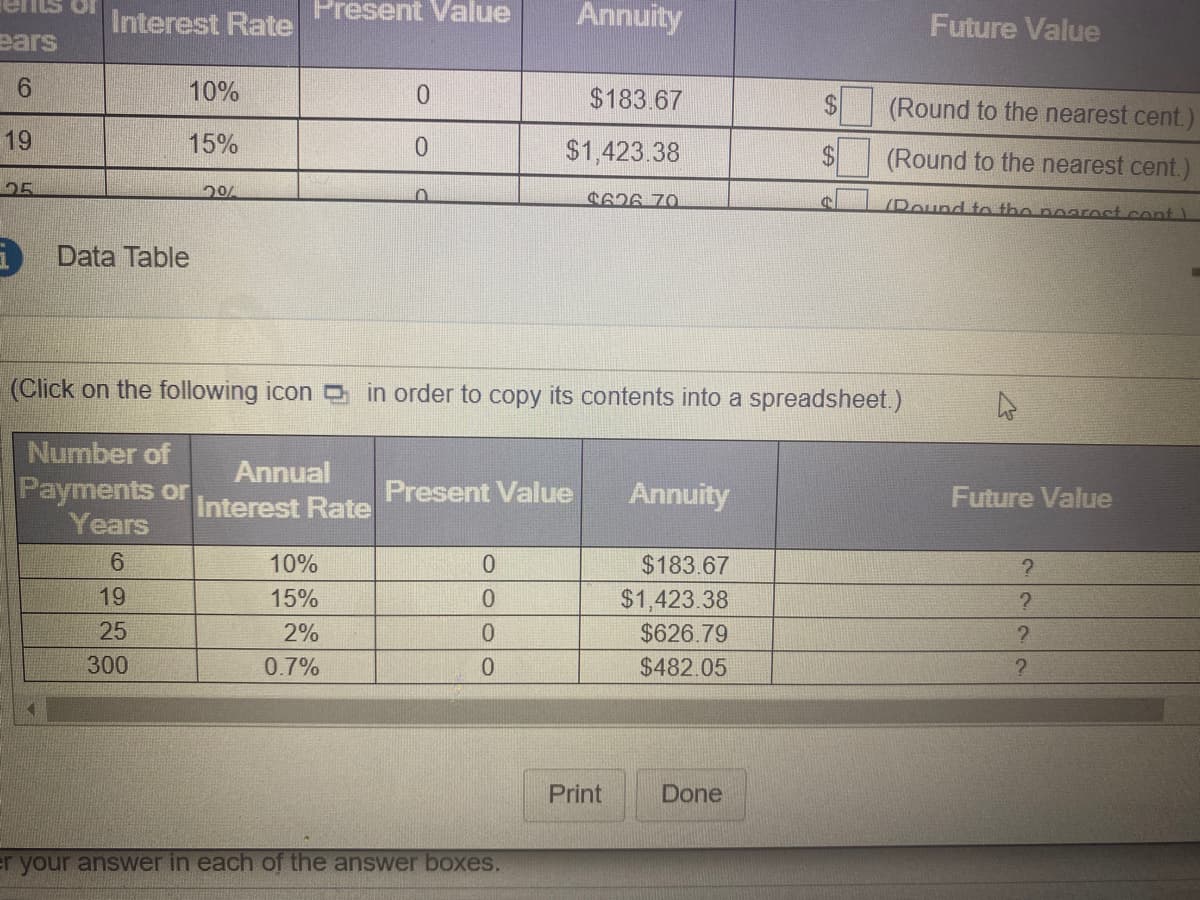 Interest Rate
Present Value
Annuity
Future Value
ears
10%
$183.67
2$
(Round to the nearest cent.)
19
15%
0.
$1,423.38
(Round to the nearest cent.)
25
20%
C626 70
YPound to tho poaroct.cont )
Data Table
(Click on the following icon in order to copy its contents into a spreadsheet.)
Number of
Annual
Payments or
Years
Present Value
Annuity
Future Value
Interest Rate
6.
10%
$183.67
19
15%
$1,423.38
25
2%
0.
$626.79
300
0.7%
0.
$482.05
Print
Done
r your answer in each of the answer boxes.
%24
