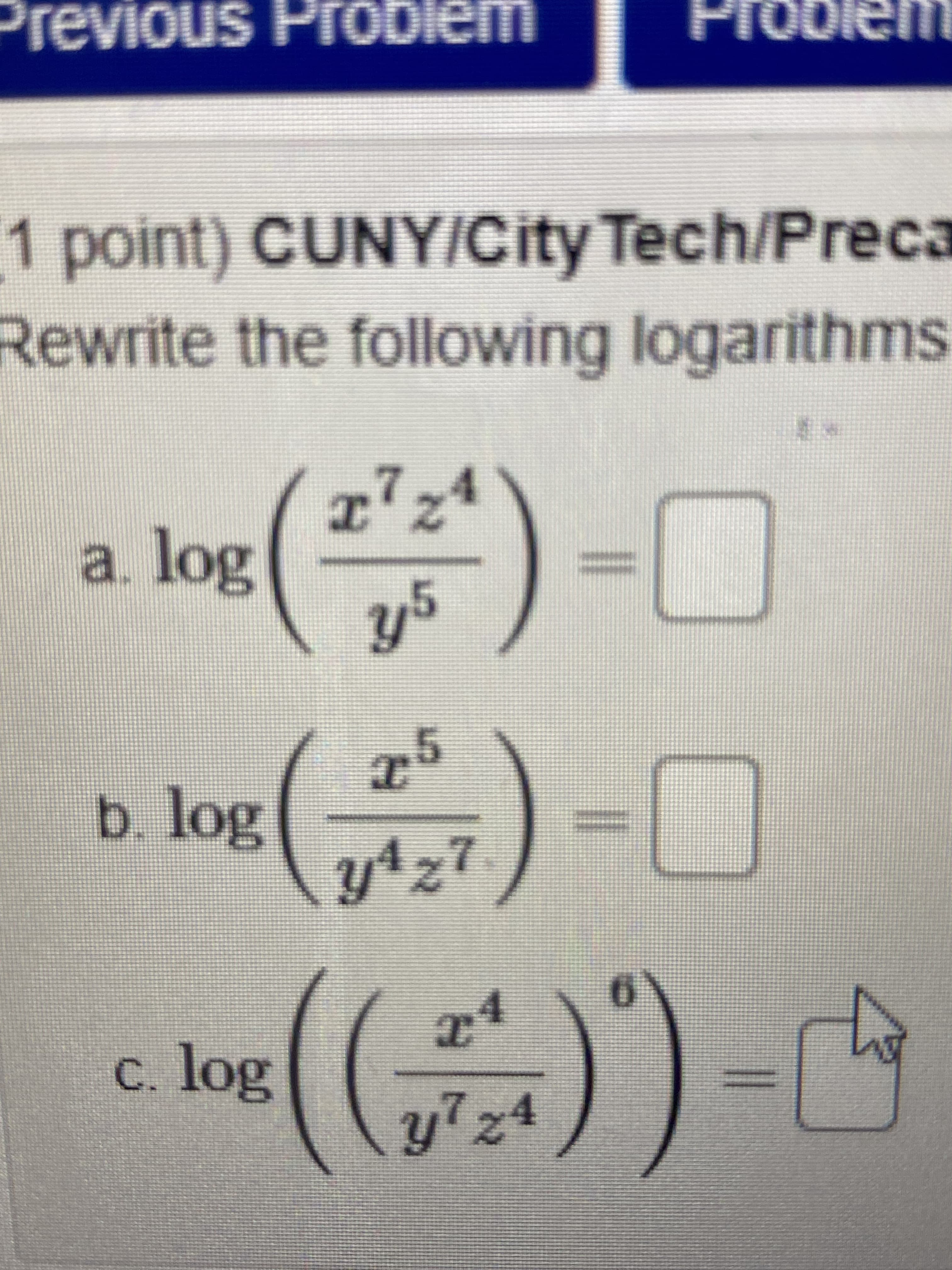 Previous Probiem
Proble
1 point) CUNY/City Tech/Preca
Rewrite the following logarithms
7,4
I'Z
*)-C
a. log
)-D0
b. log
y4z7
C.
c. log
y7z4
