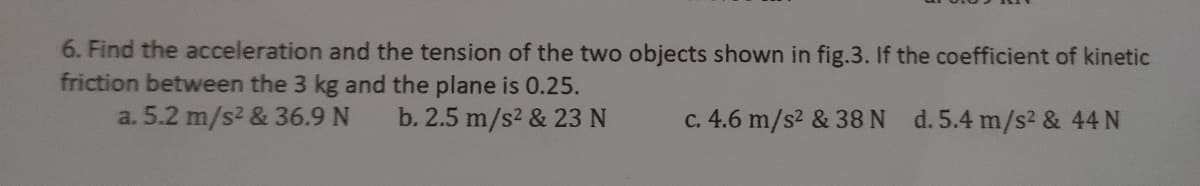 6. Find the acceleration and the tension of the two objects shown in fig.3. If the coefficient of kinetic
friction between the 3 kg and the plane is 0.25.
a. 5.2 m/s2 & 36.9 N
b. 2.5 m/s2 & 23 N
c. 4.6 m/s2 & 38N d.5.4 m/s2 & 44 N
