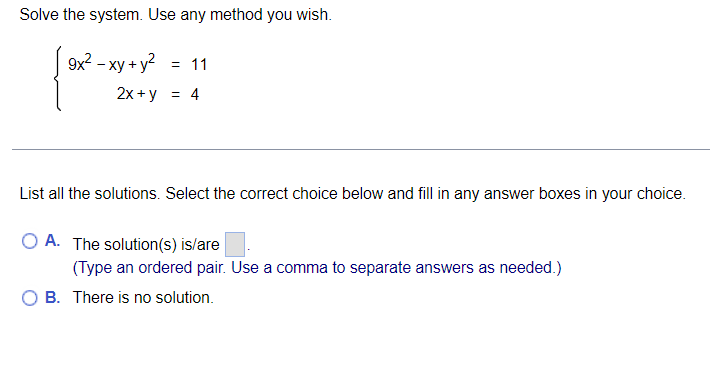 Solve the system. Use any method you wish.
9x? – xy + y? = 11
2x + y = 4
List all the solutions. Select the correct choice below and fill in any answer boxes in your choice.
O A. The solution(s) is/are
(Type an ordered pair. Use a comma to separate answers as needed.)
O B. There is no solution.
