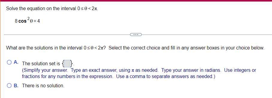 Solve the equation on the interval 0<0< 2n.
8 cos2e = 4
What are the solutions in the interval 0s0< 2x? Select the correct choice and fill in any answer boxes in your choice below.
O A. The solution set is { }.
(Simplify your answer. Type an exact answer, using t as needed. Type your answer in radians. Use integers or
fractions for any numbers in the expression. Use a comma to separate answers as needed.)
B. There is no solution.
