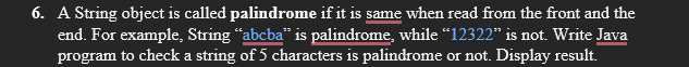 6. A String object is called palindrome if it is same when read from the front and the
end. For example, String "abcba" is palindrome, while "12322" is not. Write Java
program to check a string of 5 characters is palindrome or not. Display result.
