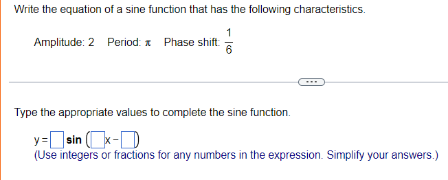 Write the equation of a sine function that has the following characteristics.
1
Amplitude: 2 Period: T Phase shift:
6
Type the appropriate values to complete the sine function.
]sin x-D
(Use integers or fractions for any numbers in the expression. Simplify your answers.)
y =
