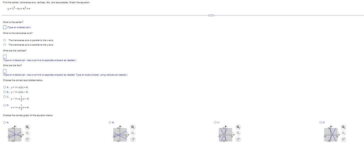Find the center, transverse axis, vertices, foci, and asymptotes. Graph the equation.
(y+ 1,? - 4(x + 4)² = 4
What is the center?
Type an ordered pair.)
What is the transverse axis?
The transverse axis is parallel to the x-axis.
The transverse axis is parallel to the y-axis.
What are the vertices?
(Type an ordered pair. Use a comma to separate answers as needed.)
What are the foci?
(Type an ordered pair. Use a comma to separate answers as needed. Type an exact answer, using radicals as needed.)
Choose the correct asymptotes below.
O A. y+1= +2(x + 4)
О в. у-1- +2(х- 4)
Oc.
y - 1= +7(x- 4)
1
y+1= +5(x+ 4)
OD.
Choose the correct graph of the equation below.
OA.
OB.
Oc.
OD.
