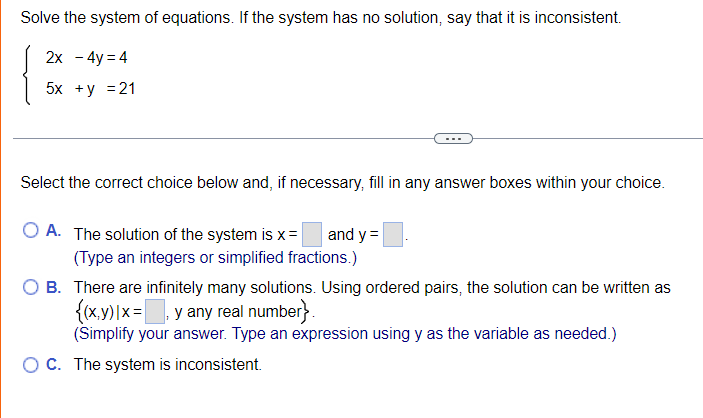 Solve the system of equations. If the system has no solution, say that it is inconsistent.
2х - 4y%3D4
5x +у %3D21
Select the correct choice below and, if necessary, fill in any answer boxes within your choice.
O A. The solution of the system is x=
(Type an integers or simplified fractions.)
B. There are infinitely many solutions. Using ordered pairs, the solution can be written as
{(x.y)|x=, y any real number}.
(Simplify your answer. Type an expression using y as the variable as needed.)
and y =
OC. The system is inconsistent.
