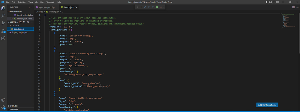 81
File Edit Selection View
EXPLORER
✓ OPEN EDITORS
input_output.php
x {} launch.json .vsco...
✓ CIS224_... U @ ...
5
✓ .vscode
{} launch.json
input_output.php
> OUTLINE
> TIMELINE
Go Run Terminal Help
input_output.php {} launch.json X
.vscode> {} launch.json > ...
1
{
2
3
4
5
6
7
8
9
10
11
12
13
14
15
16
17
18
19
20
21
22
NAHHHZHD
23
24
25
26
27
28
29
30
31
32
33
// Use IntelliSense to learn about possible attributes.
// Hover to view descriptions of existing attributes.
// For more information, visit: https://go.microsoft.com/fwlink/?linkid=830387
"version": "0.2.0",
"configurations": [
},
{
},
{
"name": "Listen for Xdebug",
"type": "php",
"request": "launch",
"port": 9003
"name": "Launch currently open script",
"type": "php",
"request": "launch",
"program": "${file}",
"cwd": "${fileDirname}",
"port": 0,
"runtimeArgs": [
"-dxdebug.start_with_request=yes"
],
"env": {
}
"XDEBUG_MODE": "debug, develop",
"XDEBUG_CONFIG": "client_port=${port}"
"name": "Launch Built-in web server",
"type": "php",
"request": "launch",
"runtimeArgs": [
launch.json - cis224_week2_gp1 - Visual Studio Code
BIL?! ↑ 5 ✓
"-dxdebug.mode-debug",
090 08
Add Configuration...
|||
prasming
x