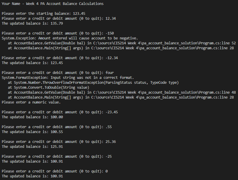 Your Name - Week 4 PA Account Balance Calculations
Please enter the starting balance: 123.45
Please enter a credit or debit amount (0 to quit): 12.34
The updated balance is: 135.79
Please enter a credit or debit amount (0 to quit): -150
System. Exception: Amount entered will cause account to be negative.
at AccountBalance. GetValue (Double bal) in C:\source\CIS214 Week 4\pa_account balance_solution\Program.cs:line 52
at AccountBalance.Main(String[] args) in C:\source\CIS214 Week 4\pa_account balance_solution\Program.cs:line 28
Please enter a credit or debit amount (0 to quit): -12.34
The updated balance is: 123.45
Please enter a credit or debit amount (0 to quit): four
System. FormatException: Input string was not in a correct format.
at System.Number. ThrowOverflowOrFormatException (ParsingStatus status, TypeCode type)
at System.Convert.ToDouble(String value)
at AccountBalance. GetValue (Double bal) in C:\source\CIS214 Week 4\pa_account balance_solution\Program.cs:line 48
at AccountBalance.Main(String[] args) in C:\source\CIS214 Week 4\pa_account_balance_solution\Program.cs:line 28
Please enter a numeric value.
Please enter a credit or debit amount (0 to quit): -23.45
The updated balance is: 100.00
Please enter a credit or debit amount ( to quit): .55
The updated balance is: 100.55
Please enter a credit or debit amount (0 to quit): 25.36
The updated balance is: 125.91
Please enter a credit or debit amount (0 to quit): -25
The updated balance is: 100.91
Please enter a credit or debit amount (0 to quit): 0
The updated balance is: 100.91
